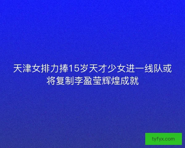 天津女排力捧15岁天才少女进一线队或将复制李盈莹辉煌成就