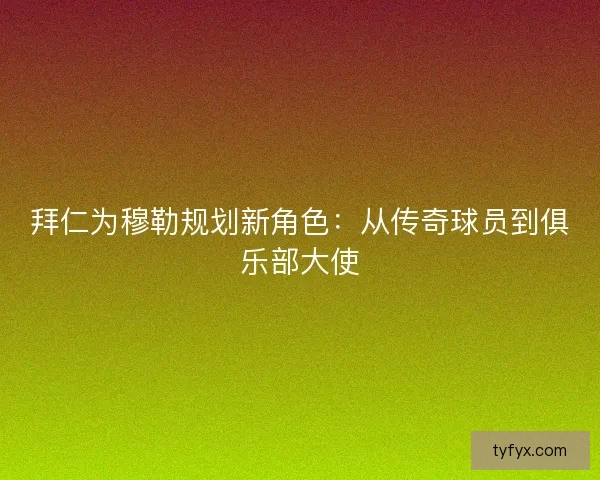 拜仁为穆勒规划新角色：从传奇球员到俱乐部大使