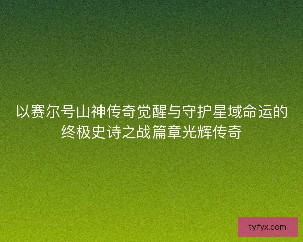 以赛尔号山神传奇觉醒与守护星域命运的终极史诗之战篇章光辉传奇