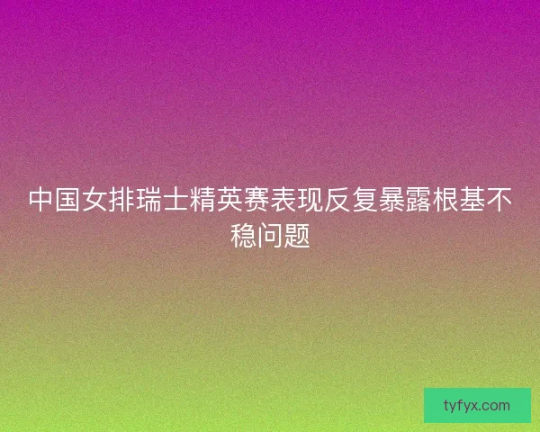 中国女排瑞士精英赛表现反复暴露根基不稳问题