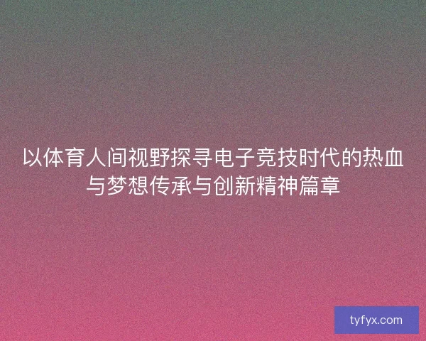 以体育人间视野探寻电子竞技时代的热血与梦想传承与创新精神篇章