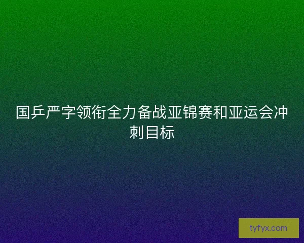 国乒严字领衔全力备战亚锦赛和亚运会冲刺目标