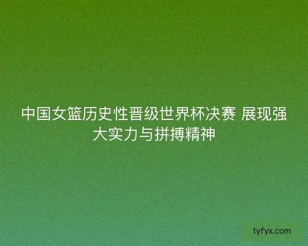 中国女篮历史性晋级世界杯决赛 展现强大实力与拼搏精神