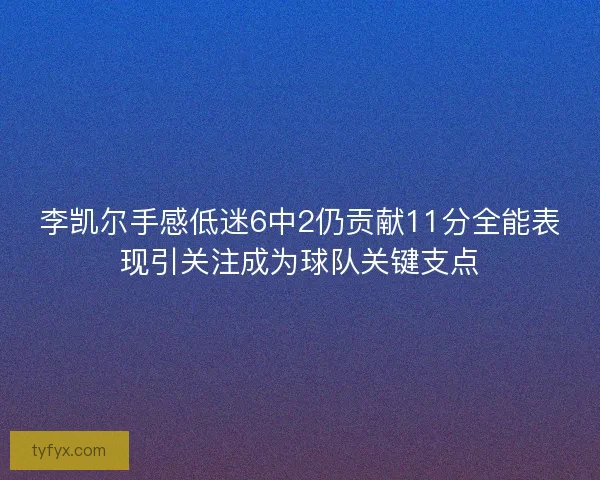 李凯尔手感低迷6中2仍贡献11分全能表现引关注成为球队关键支点