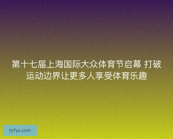 第十七届上海国际大众体育节启幕 打破运动边界让更多人享受体育乐趣