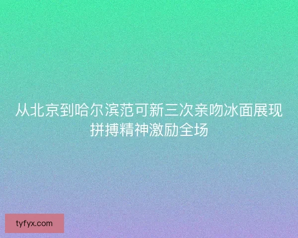 从北京到哈尔滨范可新三次亲吻冰面展现拼搏精神激励全场