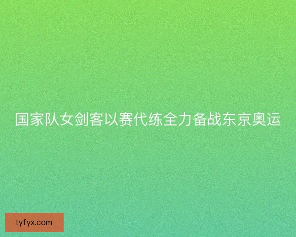 国家队女剑客以赛代练全力备战东京奥运