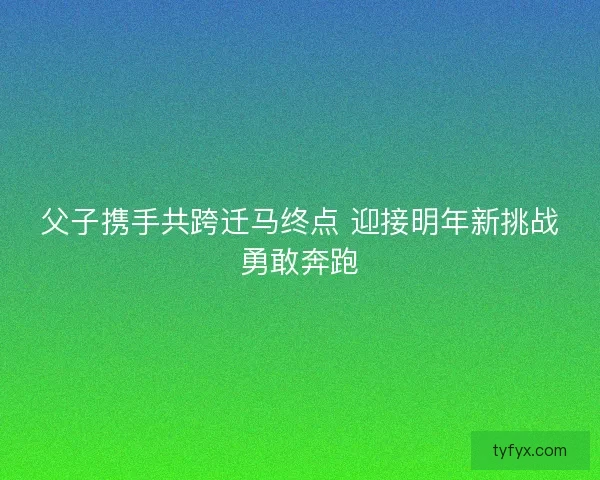 父子携手共跨迁马终点 迎接明年新挑战勇敢奔跑