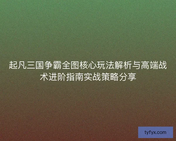 起凡三国争霸全图核心玩法解析与高端战术进阶指南实战策略分享