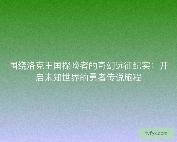 围绕洛克王国探险者的奇幻远征纪实：开启未知世界的勇者传说旅程