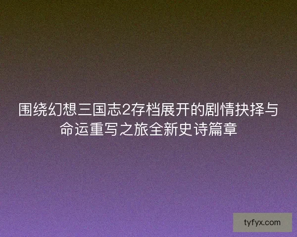 围绕幻想三国志2存档展开的剧情抉择与命运重写之旅全新史诗篇章