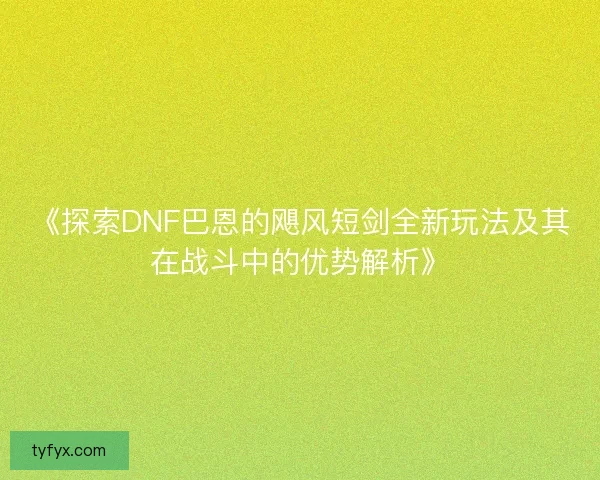 《探索DNF巴恩的飓风短剑全新玩法及其在战斗中的优势解析》