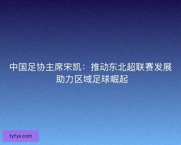 中国足协主席宋凯：推动东北超联赛发展 助力区域足球崛起