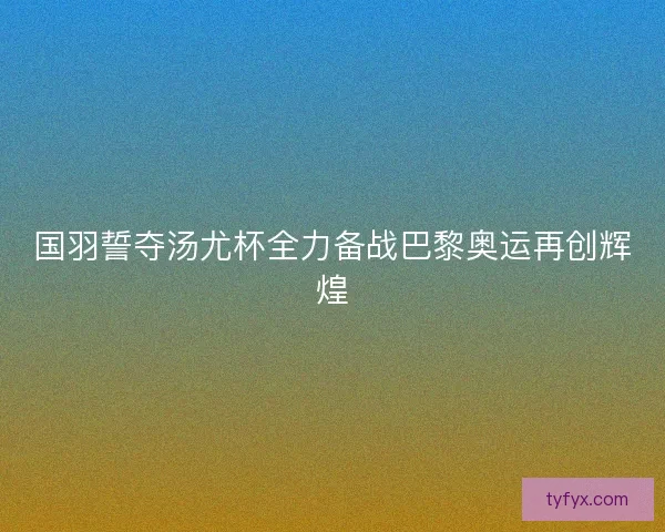 国羽誓夺汤尤杯全力备战巴黎奥运再创辉煌