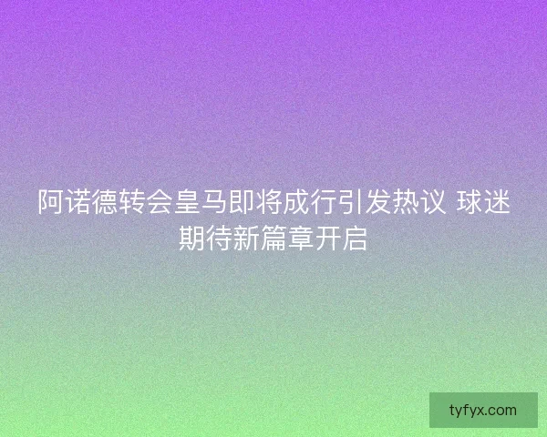 阿诺德转会皇马即将成行引发热议 球迷期待新篇章开启