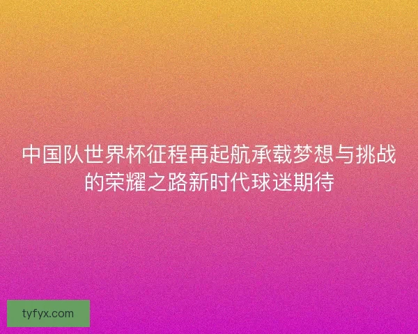 中国队世界杯征程再起航承载梦想与挑战的荣耀之路新时代球迷期待