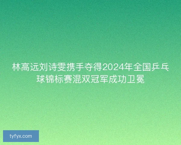 林高远刘诗雯携手夺得2024年全国乒乓球锦标赛混双冠军成功卫冕