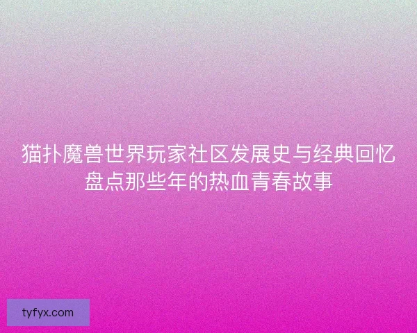 猫扑魔兽世界玩家社区发展史与经典回忆盘点那些年的热血青春故事