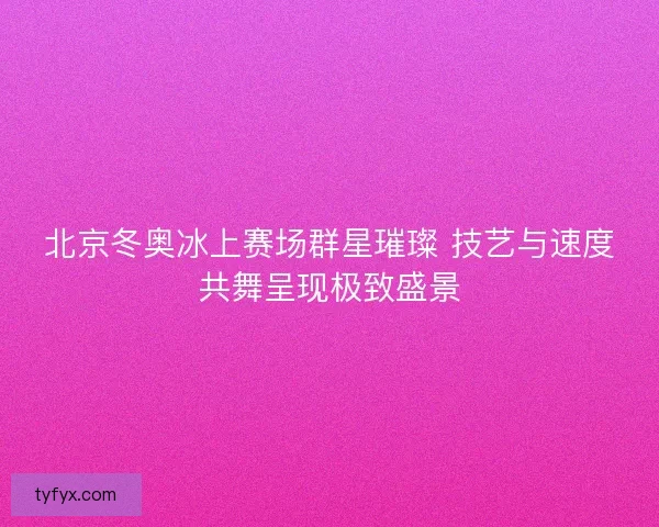 北京冬奥冰上赛场群星璀璨 技艺与速度共舞呈现极致盛景