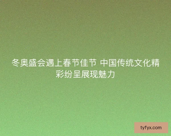 冬奥盛会遇上春节佳节 中国传统文化精彩纷呈展现魅力